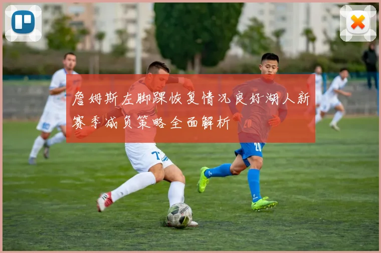 詹姆斯左脚踝恢复情况良好湖人新赛季减负策略全面解析
