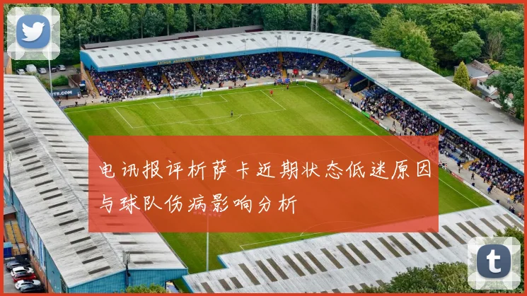 电讯报评析萨卡近期状态低迷原因与球队伤病影响分析