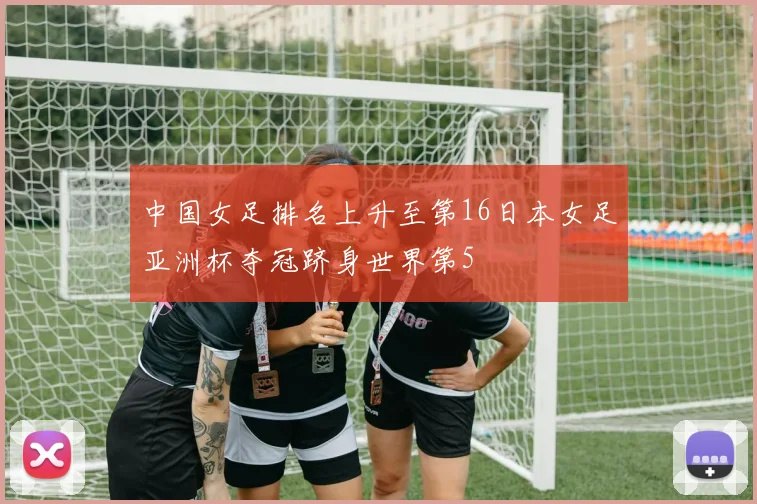 中国女足排名上升至第16日本女足亚洲杯夺冠跻身世界第5