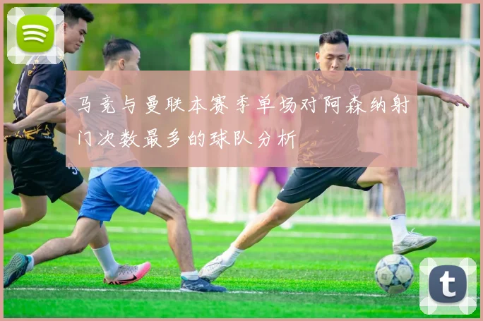 马竞与曼联本赛季单场对阿森纳射门次数最多的球队分析