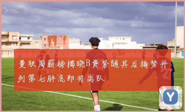 曼联周薪榜揭晓B费紧随其后梅努并列第七胖虎即将离队