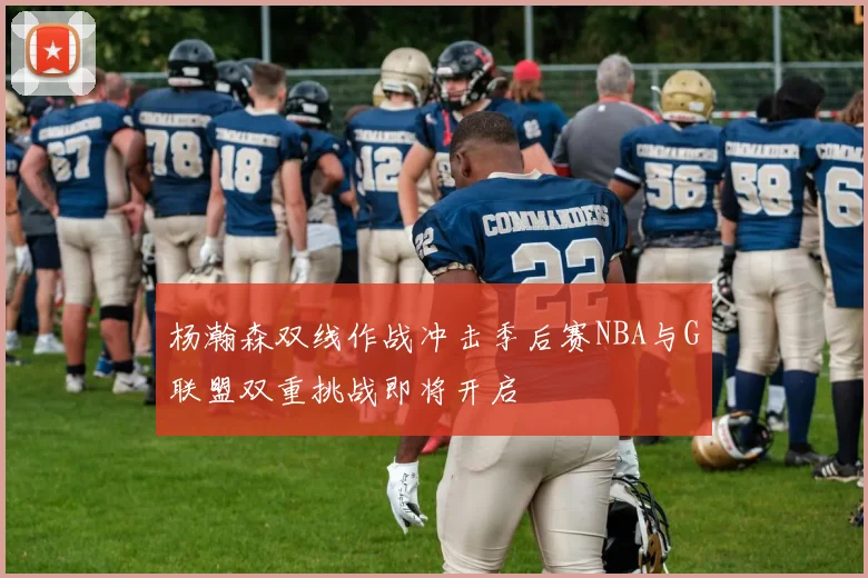杨瀚森双线作战冲击季后赛NBA与G联盟双重挑战即将开启