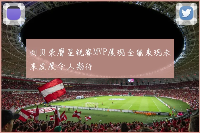 刘贝荣膺星锐赛MVP展现全能表现未来发展令人期待