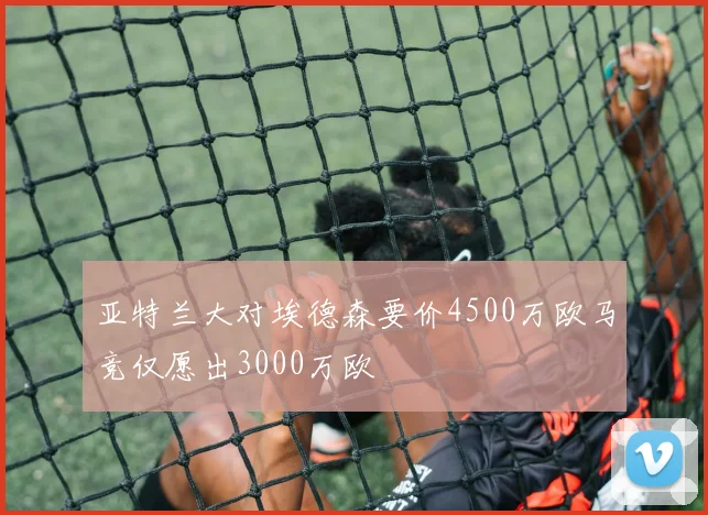 亚特兰大对埃德森要价4500万欧马竞仅愿出3000万欧