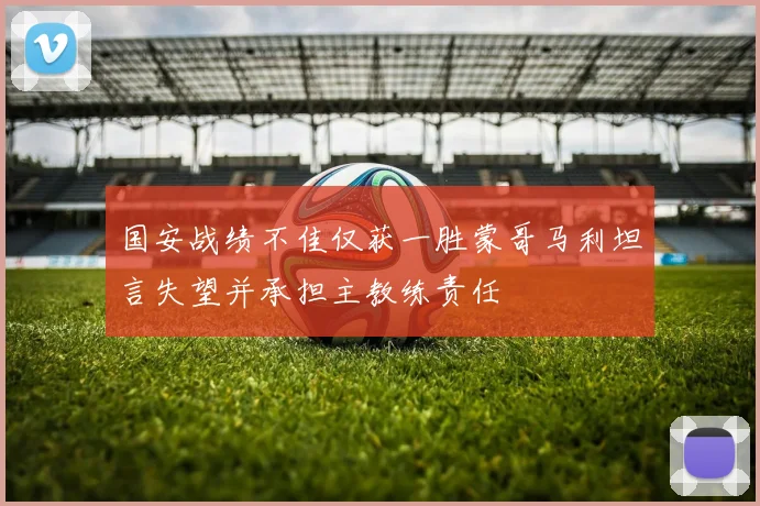 国安战绩不佳仅获一胜蒙哥马利坦言失望并承担主教练责任