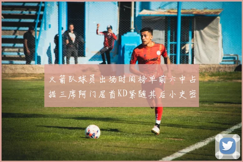 火箭队球员出场时间榜单前六中占据三席阿门居首KD紧随其后小史密斯位列第六