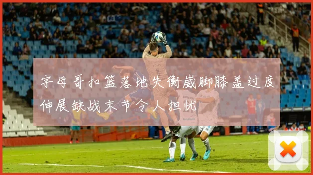 字母哥扣篮落地失衡崴脚膝盖过度伸展缺战末节令人担忧