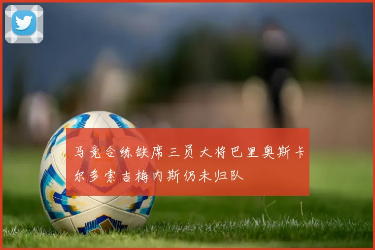 马竞合练缺席三员大将巴里奥斯卡尔多索吉梅内斯仍未归队