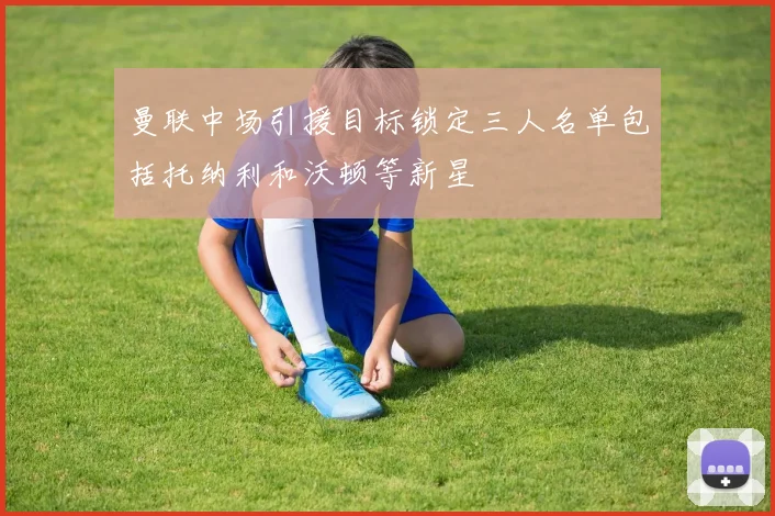 曼联中场引援目标锁定三人名单包括托纳利和沃顿等新星
