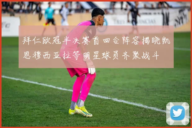拜仁欧冠半决赛首回合阵容揭晓凯恩穆西亚拉等明星球员齐聚战斗