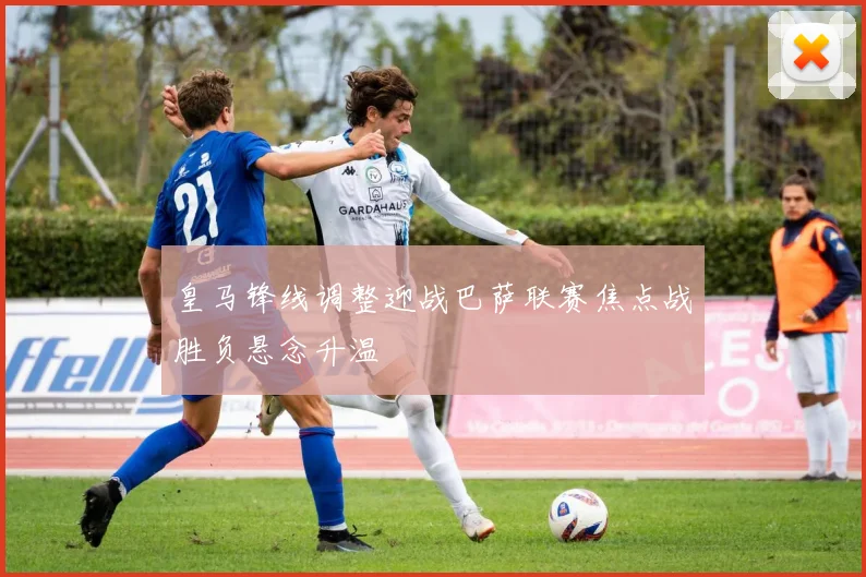 皇马锋线调整迎战巴萨联赛焦点战胜负悬念升温