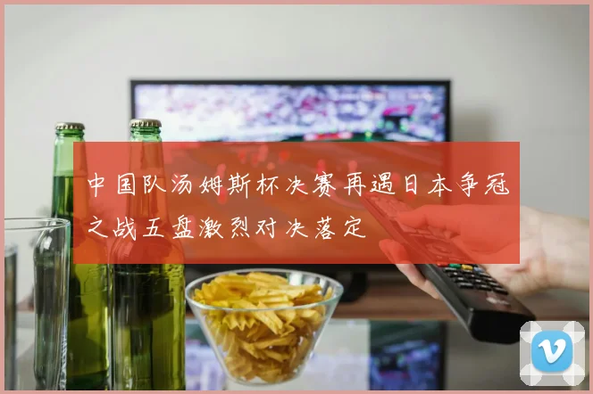 中国队汤姆斯杯决赛再遇日本争冠之战五盘激烈对决落定