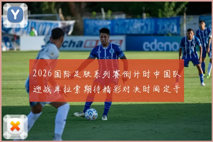 2026国际足联系列赛倒计时中国队迎战库拉索期待精彩对决时间定于3月27日14点