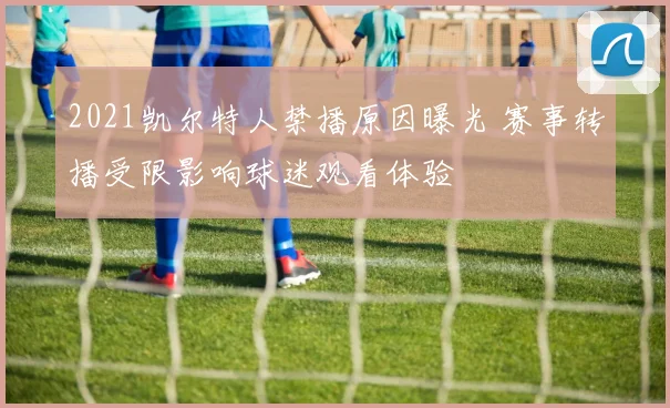 2021凯尔特人禁播原因曝光 赛事转播受限影响球迷观看体验