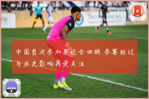 中国首次参加奥运会回顾 参赛经过与历史影响再受关注