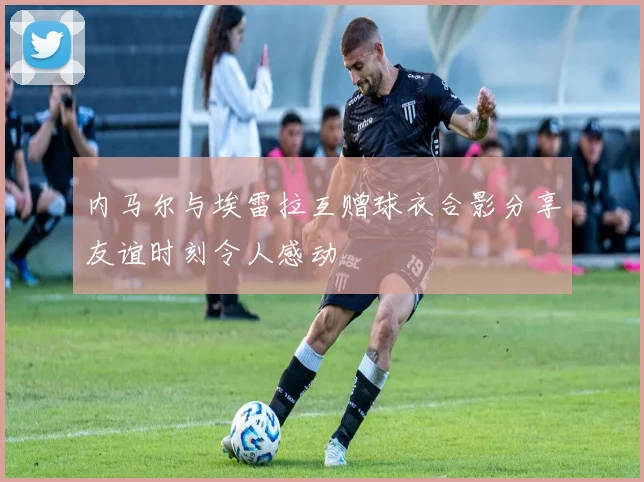 内马尔与埃雷拉互赠球衣合影分享友谊时刻令人感动