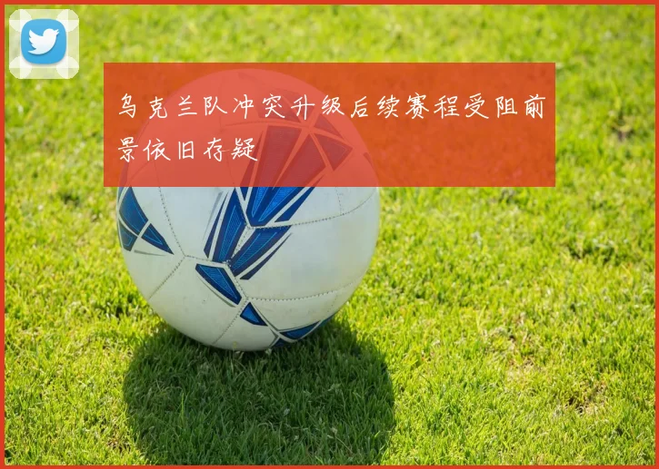 乌克兰队冲突升级后续赛程受阻前景依旧存疑