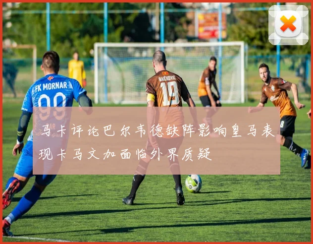 马卡评论巴尔韦德缺阵影响皇马表现卡马文加面临外界质疑